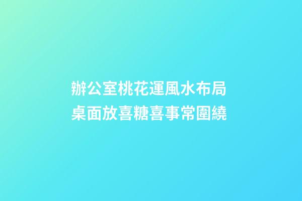 辦公室桃花運風水布局 桌面放喜糖喜事常圍繞